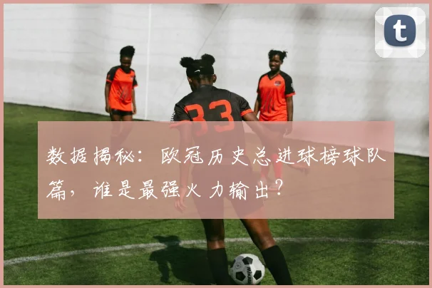 数据揭秘:欧冠历史总进球榜球队篇,谁是最强火力输出?