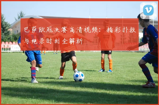 巴萨欧冠决赛高清视频:精彩扑救与绝杀时刻全解析