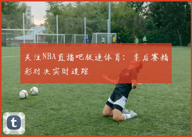 关注NBA直播吧极速体育:季后赛精彩对决实时追踪