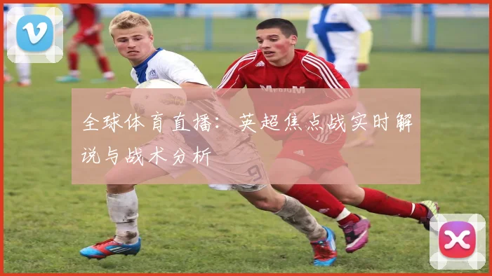 全球体育直播:英超焦点战实时解说与战术分析